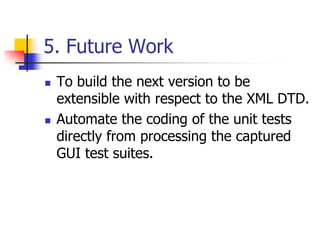 5. Future Work
   To build the next version to be
    extensible with respect to the XML DTD.
   Automate the coding of the unit tests
    directly from processing the captured
    GUI test suites.
 