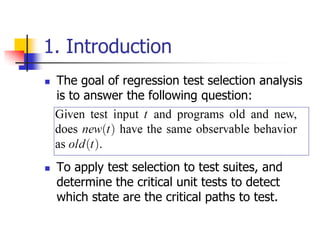 1. Introduction
   The goal of regression test selection analysis
    is to answer the following question:




   To apply test selection to test suites, and
    determine the critical unit tests to detect
    which state are the critical paths to test.
 