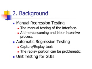 2. Background
   Manual Regression Testing
       The manual testing of the interface.
       A time-consuming and labor intensive
        process.
   Automatic Regression Testing
       Capture/Replay tools
       The replay portion can be problematic.
   Unit Testing for GUIs
 