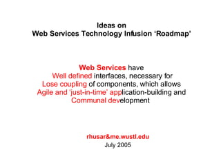Ideas on Web Services Technology Infusion ‘Roadmap’ rhusar&me.wustl.edu July 2005 Web Services  have  Well defined  interfaces, necessary for Lose coupling  of components, which allows  Agile and ‘just-in-time’ app lication-building and  Communal dev elopment  