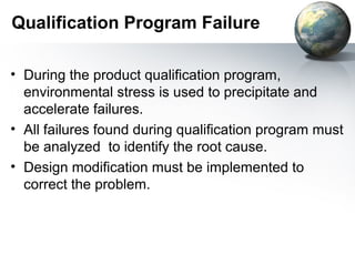 Qualification Program Failure

• During the product qualification program,
  environmental stress is used to precipitate and
  accelerate failures.
• All failures found during qualification program must
  be analyzed to identify the root cause.
• Design modification must be implemented to
  correct the problem.
 