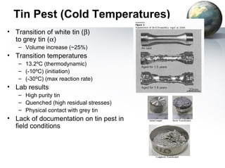 Tin Pest (Cold Temperatures)
• Transition of white tin (β)
  to grey tin (α)
   – Volume increase (~25%)
• Transition temperatures
   – 13.2ºC (thermodynamic)
   – (-10ºC) (initiation)
   – (-30ºC) (max reaction rate)
• Lab results
   – High purity tin
   – Quenched (high residual stresses)
   – Physical contact with grey tin
• Lack of documentation on tin pest in
  field conditions
 
