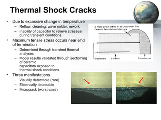 Thermal Shock Cracks
•   Due to excessive change in temperature
     – Reflow, cleaning, wave solder, rework
     – Inability of capacitor to relieve stresses
       during transient conditions.
•   Maximum tensile stress occurs near end
    of termination
     – Determined through transient thermal
       analyses
     – Model results validated through sectioning
       of ceramic
       capacitors exposed to
       thermal shock conditions
•   Three manifestations
     – Visually detectable (rare)
     – Electrically detectable
     – Microcrack (worst-case)
 