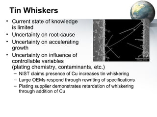 Tin Whiskers
• Current state of knowledge
  is limited
• Uncertainty on root-cause
• Uncertainty on accelerating
  growth
• Uncertainty on influence of
  controllable variables
  (plating chemistry, contaminants, etc.)
   – NIST claims presence of Cu increases tin whiskering
   – Large OEMs respond through rewriting of specifications
   – Plating supplier demonstrates retardation of whiskering
     through addition of Cu
 