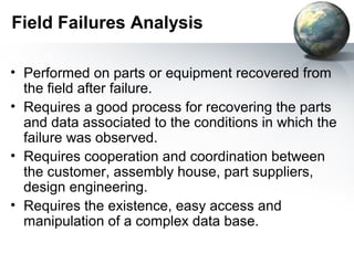 Field Failures Analysis

• Performed on parts or equipment recovered from
  the field after failure.
• Requires a good process for recovering the parts
  and data associated to the conditions in which the
  failure was observed.
• Requires cooperation and coordination between
  the customer, assembly house, part suppliers,
  design engineering.
• Requires the existence, easy access and
  manipulation of a complex data base.
 