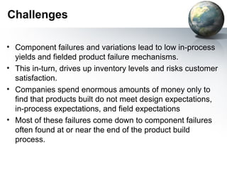 Challenges

• Component failures and variations lead to low in-process
  yields and fielded product failure mechanisms.
• This in-turn, drives up inventory levels and risks customer
  satisfaction.
• Companies spend enormous amounts of money only to
  find that products built do not meet design expectations,
  in-process expectations, and field expectations
• Most of these failures come down to component failures
  often found at or near the end of the product build
  process.
 