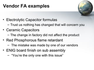 Vendor FA examples

• Electrolytic Capacitor formulas
  – Trust us nothing has changed that will concern you
• Ceramic Capacitors
  – The change in factory did not affect the product
• Red Phosphorous flame retardant
  – The mistake was made by one of our vendors
• ENIG board finish on sub assembly
  – “You’re the only one with this issue”
 