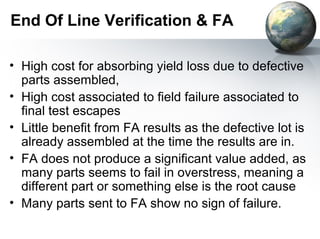 End Of Line Verification & FA

• High cost for absorbing yield loss due to defective
  parts assembled,
• High cost associated to field failure associated to
  final test escapes
• Little benefit from FA results as the defective lot is
  already assembled at the time the results are in.
• FA does not produce a significant value added, as
  many parts seems to fail in overstress, meaning a
  different part or something else is the root cause
• Many parts sent to FA show no sign of failure.
 