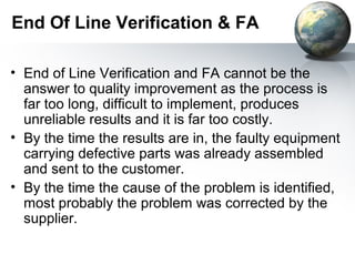 End Of Line Verification & FA

• End of Line Verification and FA cannot be the
  answer to quality improvement as the process is
  far too long, difficult to implement, produces
  unreliable results and it is far too costly.
• By the time the results are in, the faulty equipment
  carrying defective parts was already assembled
  and sent to the customer.
• By the time the cause of the problem is identified,
  most probably the problem was corrected by the
  supplier.
 