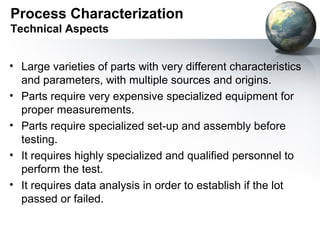 Process Characterization
Technical Aspects


• Large varieties of parts with very different characteristics
  and parameters, with multiple sources and origins.
• Parts require very expensive specialized equipment for
  proper measurements.
• Parts require specialized set-up and assembly before
  testing.
• It requires highly specialized and qualified personnel to
  perform the test.
• It requires data analysis in order to establish if the lot
  passed or failed.
 