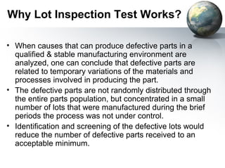 Why Lot Inspection Test Works?

• When causes that can produce defective parts in a
  qualified & stable manufacturing environment are
  analyzed, one can conclude that defective parts are
  related to temporary variations of the materials and
  processes involved in producing the part.
• The defective parts are not randomly distributed through
  the entire parts population, but concentrated in a small
  number of lots that were manufactured during the brief
  periods the process was not under control.
• Identification and screening of the defective lots would
  reduce the number of defective parts received to an
  acceptable minimum.
 