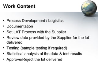 Work Content

• Process Development / Logistics
• Documentation
• Set LAT Process with the Supplier
• Review data provided by the Supplier for the lot
  delivered
• Testing (sample testing if required)
• Statistical analysis of the data & test results
• Approve/Reject the lot delivered
 