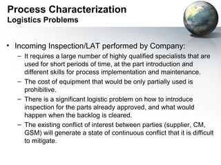 Process Characterization
Logistics Problems


• Incoming Inspection/LAT performed by Company:
  – It requires a large number of highly qualified specialists that are
    used for short periods of time, at the part introduction and
    different skills for process implementation and maintenance.
  – The cost of equipment that would be only partially used is
    prohibitive.
  – There is a significant logistic problem on how to introduce
    inspection for the parts already approved, and what would
    happen when the backlog is cleared.
  – The existing conflict of interest between parties (supplier, CM,
    GSM) will generate a state of continuous conflict that it is difficult
    to mitigate.
 