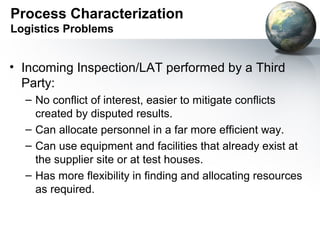Process Characterization
Logistics Problems


• Incoming Inspection/LAT performed by a Third
  Party:
  – No conflict of interest, easier to mitigate conflicts
    created by disputed results.
  – Can allocate personnel in a far more efficient way.
  – Can use equipment and facilities that already exist at
    the supplier site or at test houses.
  – Has more flexibility in finding and allocating resources
    as required.
 
