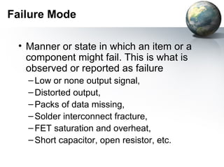 Failure Mode

 • Manner or state in which an item or a
   component might fail. This is what is
   observed or reported as failure
   – Low or none output signal,
   – Distorted output,
   – Packs of data missing,
   – Solder interconnect fracture,
   – FET saturation and overheat,
   – Short capacitor, open resistor, etc.
 