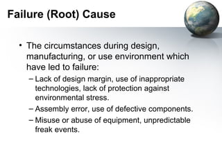 Failure (Root) Cause

  • The circumstances during design,
    manufacturing, or use environment which
    have led to failure:
    – Lack of design margin, use of inappropriate
      technologies, lack of protection against
      environmental stress.
    – Assembly error, use of defective components.
    – Misuse or abuse of equipment, unpredictable
      freak events.
 