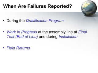 When Are Failures Reported?

• During the Qualification Program

• Work In Progress at the assembly line at Final
  Test (End of Line) and during Installation

• Field Returns
 