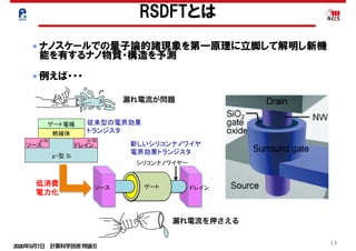 2020年5月7日 計算科学技術特論Ｂ 
13
● ナノスケールでの量子論的諸現象を第一原理に立脚して解明し新機
能を有するナノ物質・構造を予測
● 例えば・・・
Si中原子空孔による準位の電子雲
炭素ナノチューブでのスピン磁性
RSDFTとは
FET
n-Si
LSI FET
LSI
2020 2030
LSI
FET
	
漏れ電流が問題
漏れ電流を押さえる
 