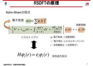 2020年5月7日 計算科学技術特論Ｂ 
14
RSDFTの原理
( )∑=
i
i rn
2
|)( ϕr
ハミルトニアン
電子密度
Kohn-Sham方程式
波動関数
φi: 電子軌道（=波動関数）	
	i：電子準位（=エネルギーバンド）	
r：空間離散点（=空間格子）
固有値方程式Hϕi (r) = εiϕi (r)
 