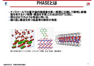 2020年5月7日 計算科学技術特論Ｂ 
47
PHASEとは
電子状態計算(デバイス特性，エネルギー問題，反応・拡散)，構造緩和
● ナノスケールでの量子論的諸現象を第一原理に立脚して解明し新機
能を有するナノ物質・構造を予測.この点はRSDFTと同じ．
● 例えば以下のような用途に用いる．
● 繰り返し構造を持つ結晶等の解析が得意．
 