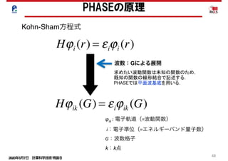 2020年5月7日 計算科学技術特論Ｂ 
48
	 求めたい波動関数は未知の関数のため，
既知の関数の線形結合で記述する．
PHASEでは平面波基底を用いる．
PHASEの原理
Kohn-Sham方程式
φik	: 電子軌道（=波動関数）	
	i：電子準位（=エネルギーバンド量子数）	
G：波数格子
k：k点
Hϕi (r) = εiϕi (r)
波数：Gによる展開
Hϕik (G) = εiϕik (G)
 