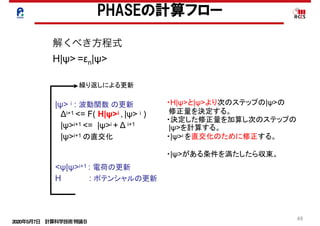 2020年5月7日 計算科学技術特論Ｂ 
49
PHASEの計算フロー
|ψ> i : 波動関数 の更新
　Δi+1 <= F( H|ψ>i , |ψ> i )
　|ψ>i+1 <= |ψ>i + Δ i+1
　|ψ>i+1 の直交化
<ψ|ψ>i+1 : 電荷の更新
H : ポテンシャルの更新
繰り返しによる更新
・H|ψ>と|ψ>より次のステップの|ψ>の
修正量を決定する。
・決定した修正量を加算し次のステップの
|ψ>を計算する。
・|ψ>i を直交化のために修正する。
・|ψ>がある条件を満たしたら収束。
解くべき方程式
H|ψ> =εn|ψ>
 