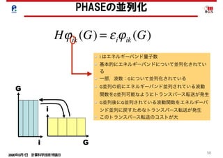 2020年5月7日 計算科学技術特論Ｂ 
50
PHASEの並列化
i	はエネルギーバンド量子数	
基本的にエネルギーバンドについて並列化されてい
る	
一部，波数：Gについて並列化されている	
G並列の前にエネルギーバンド並列されている波動
関数をG並列可能なようにトランスバース転送が発生	
G並列後にG並列されている波動関数をエネルギーバ
ンド並列に戻すためなトランスバース転送が発生	
このトランスバース転送のコストが大
G
i G
i
Hϕik (G) = εiϕik (G)
 