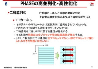 2020年5月7日 計算科学技術特論Ｂ 
61
• オリジナルのFFTカーネルは波数方向に並列化されていなかった．
• そのためFFTに関する通信は発生していなかった．
• 二軸並列化に伴いFFTに関する通信が発生する．
• FFT通信の問題点は全プロセッサ間の転置通信が発生する点．
• しかし二軸並列化では通信は全プロセッサでなく一部のプロセッサに閉じ
るため大きな問題とはならない．
■FFTカーネル
PHASEの高並列化・高性能化
■二軸並列化
波数
バンド
行列積カーネルと同様の問題に対応
その他二軸並列化により以下の状況が生じる
 