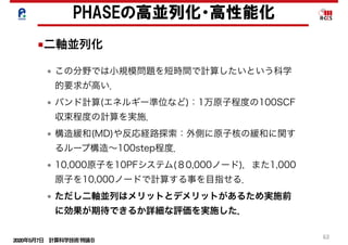 2020年5月7日 計算科学技術特論Ｂ 
62
• この分野では小規模問題を短時間で計算したいという科学
的要求が高い．
• バンド計算(エネルギー準位など)：1万原子程度の100SCF
収束程度の計算を実施．
• 構造緩和(MD)や反応経路探索：外側に原子核の緩和に関す
るループ構造∼100step程度．
• 10,000原子を10PFシステム(８0,000ノード)，また1,000
原子を10,000ノードで計算する事を目指せる．
• ただし二軸並列はメリットとデメリットがあるため実施前
に効果が期待できるか詳細な評価を実施した．
PHASEの高並列化・高性能化
■二軸並列化
 