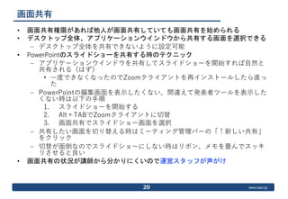 www.ospn.jp
画面共有
• 画面共有権限があれば他人が画面共有していても画面共有を始められる
• デスクトップ全体、アプリケーションウインドウから共有する画面を選択できる
– デスクトップ全体を共有できないように設定可能
• PowerPointのスライドショーを共有する時のテクニック
– アプリケーションウインドウを共有してスライドショーを開始すれば自然と
共有される（はず）
• 一度できなくなったのでZoomクライアントを再インストールしたら直っ
た
– PowerPointの編集画面を表示したくない、間違えて発表者ツールを表示した
くない時は以下の手順
1. スライドショーを開始する
2. Alt＋TABでZoomクライアントに切替
3. 画面共有でスライドショー画面を選択
– 共有したい画面を切り替える時はミーティング管理バーの「↑新しい共有」
をクリック
– 切替が面倒なのでスライドショーにしない時はリボン、メモを畳んでスッキ
リさせると良い
• 画面共有の状況が講師から分かりにくいので運営スタッフが声がけ
20
 