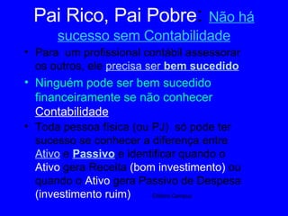 Pai Rico, Pai Pobre :  Não há sucesso sem Contabilidade Para  um profissional contábil assessorar os outros, ele  precisa ser  bem sucedido Ninguém pode ser bem sucedido financeiramente se não conhecer   Contabilidade Toda pessoa física (ou PJ)  só pode ter sucesso se conhecer a diferença entre  Ativo  e  Passivo   e identificar quando o  Ativo  gera Receita  (bom investimento)  ou   quando o  Ativo  gera Passivo de Despesa  (investimento ruim)  Editora Campus 