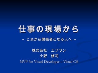 仕事の現場から
～ これから開発者となる人へ ～

      株式会社　エフワン
           小野　修司
MVP for Visual Developer – Visual C#
 