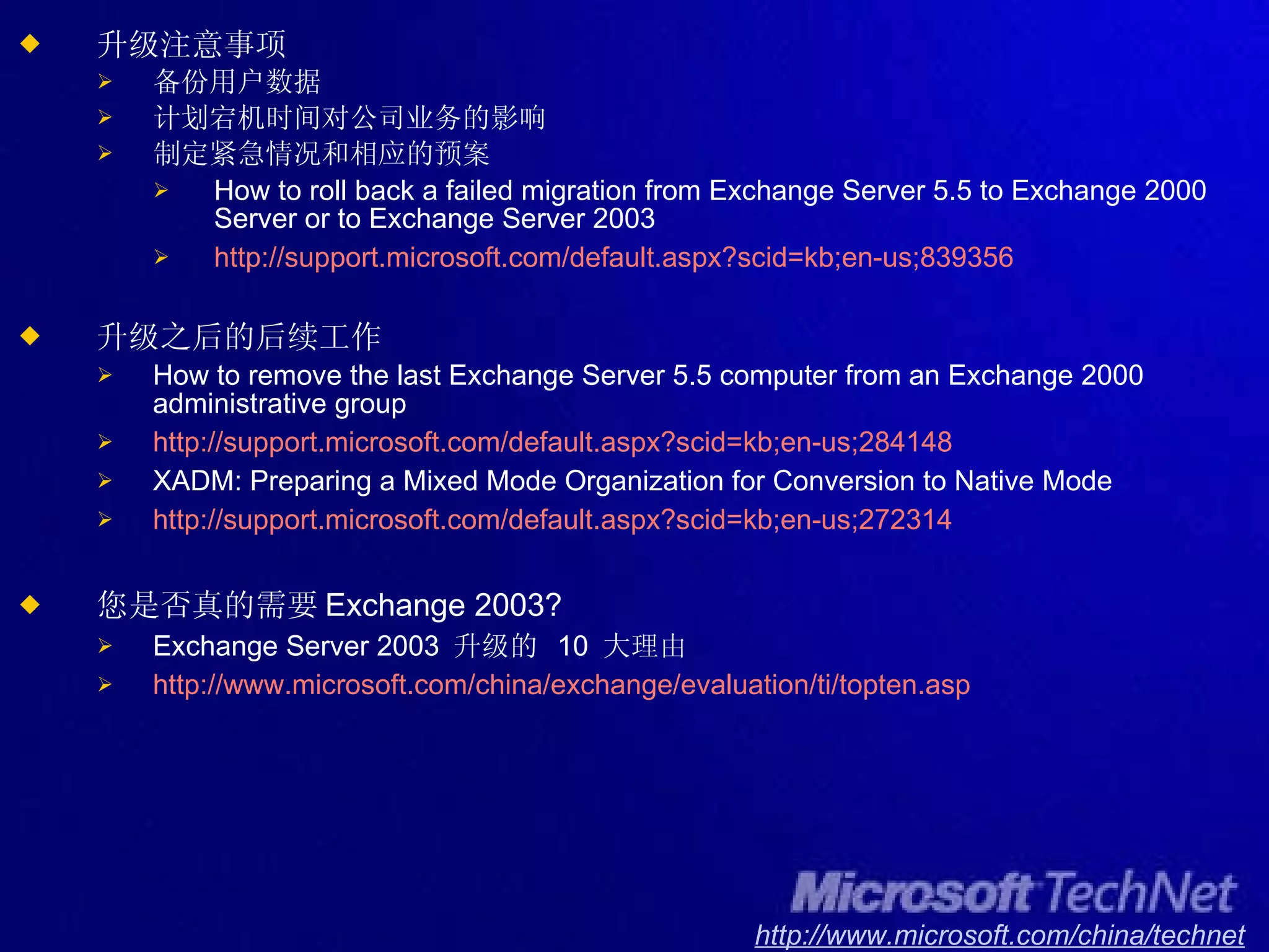 升级注意事项 备份用户数据 计划宕机时间对公司业务的影响 制定紧急情况和相应的预案 How to roll back a failed migration from Exchange Server 5.5 to Exchange 2000 Server or to Exchange Server 2003 http://support.microsoft.com/default.aspx?scid=kb;en-us;839356 升级之后的后续工作 How to remove the last Exchange Server 5.5 computer from an Exchange 2000 administrative group http://support.microsoft.com/default.aspx?scid=kb;en-us;284148 XADM: Preparing a Mixed Mode Organization for Conversion to Native Mode http://support.microsoft.com/default.aspx?scid=kb;en-us;272314 您是否真的需要 Exchange 2003? Exchange Server 2003  升级的  10  大理由 http://www.microsoft.com/china/exchange/evaluation/ ti/topten.asp 