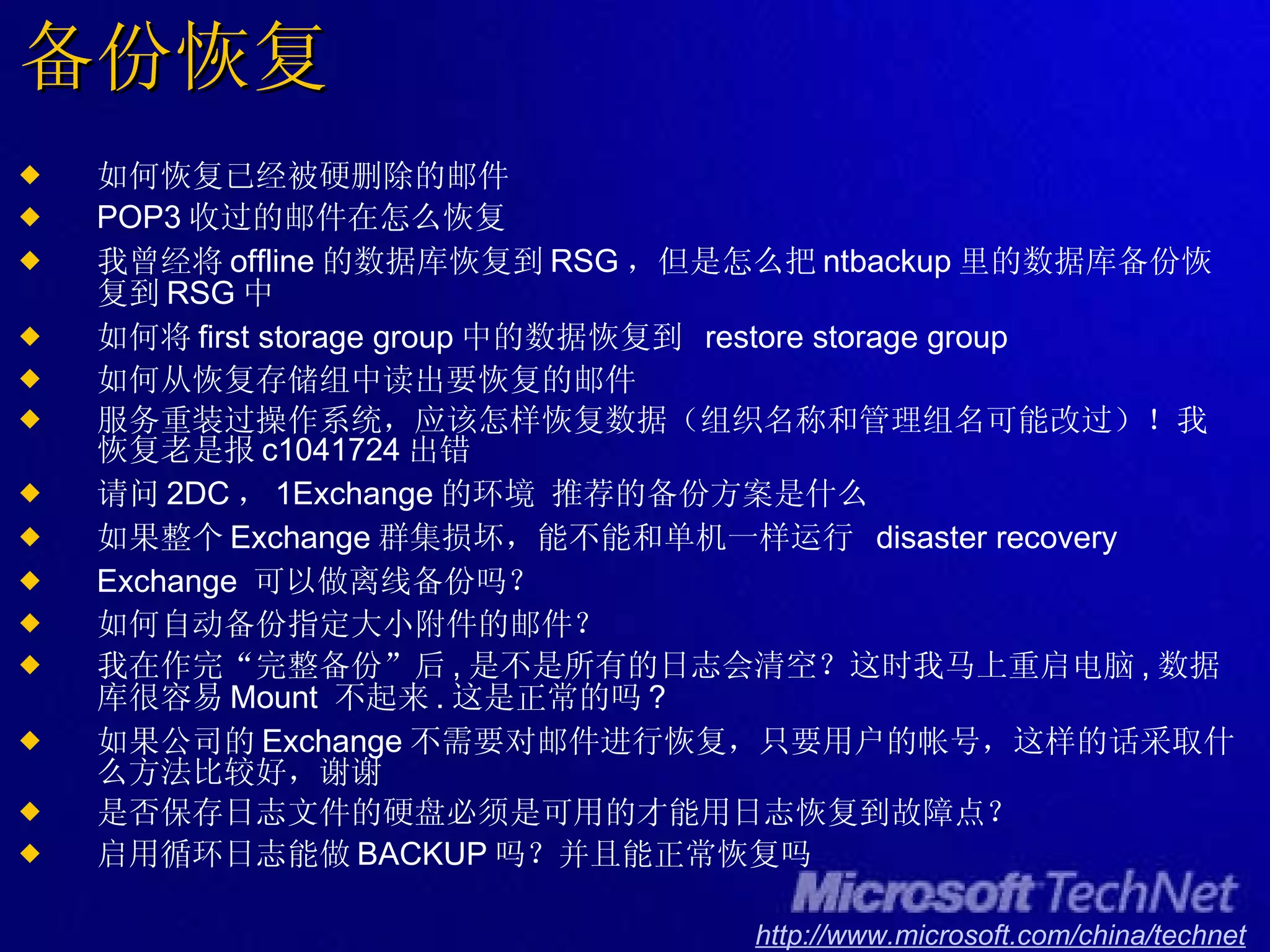 备份恢复 如何恢复已经被硬删除的邮件 POP3 收过的邮件在怎么恢复 我曾经将 offline 的数据库恢复到 RSG ，但是怎么把 ntbackup 里的数据库备份恢复到 RSG 中 如何将 first storage group 中的数据恢复到  restore storage group 如何从恢复存储组中读出要恢复的邮件 服务重装过操作系统，应该怎样恢复数据（组织名称和管理组名可能改过）！我恢复老是报 c1041724 出错 请问 2DC ， 1Exchange 的环境 推荐的备份方案是什么 如果整个 Exchange 群集损坏，能不能和单机一样运行  disaster recovery Exchange  可以做离线备份吗？ 如何自动备份指定大小附件的邮件？ 我在作完“完整备份”后 , 是不是所有的日志会清空？这时我马上重启电脑 , 数据库很容易 Mount  不起来 . 这是正常的吗 ? 如果公司的 Exchange 不需要对邮件进行恢复，只要用户的帐号，这样的话采取什么方法比较好，谢谢 是否保存日志文件的硬盘必须是可用的才能用日志恢复到故障点？ 启用循环日志能做 BACKUP 吗？并且能正常恢复吗 