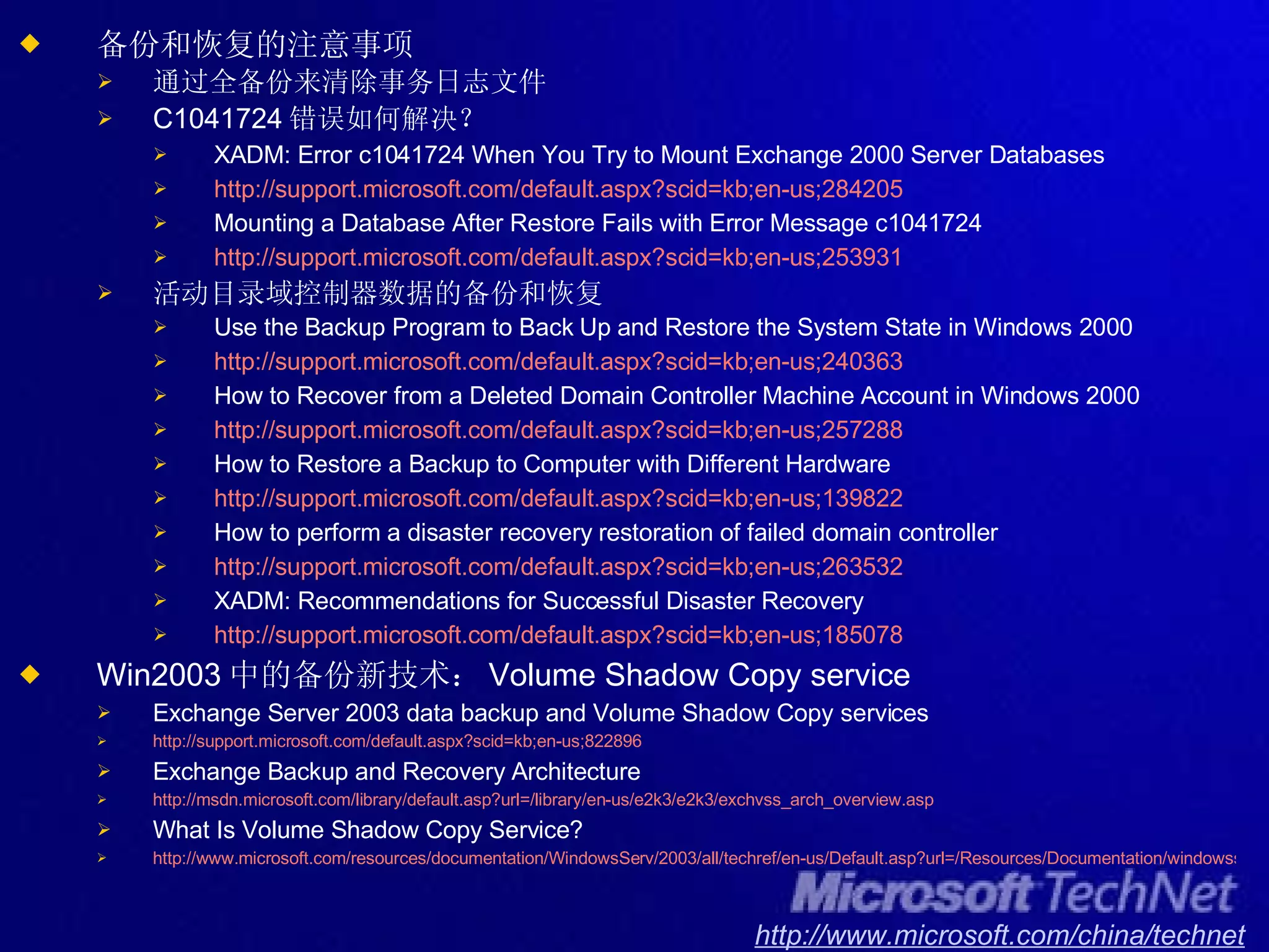 备份和恢复的注意事项 通过全备份来清除事务日志文件 C1041724 错误如何解决？ XADM: Error c1041724 When You Try to Mount Exchange 2000 Server Databases http://support.microsoft.com/default.aspx?scid=kb;en-us;284205 Mounting a Database After Restore Fails with Error Message c1041724 http://support.microsoft.com/default.aspx?scid=kb;en-us;253931 活动目录域控制器数据的备份和恢复 Use the Backup Program to Back Up and Restore the System State in Windows 2000 http://support.microsoft.com/default.aspx?scid=kb;en-us;240363 How to Recover from a Deleted Domain Controller Machine Account in Windows 2000 http://support.microsoft.com/default.aspx?scid=kb;en-us;257288 How to Restore a Backup to Computer with Different Hardware http://support.microsoft.com/default.aspx?scid=kb;en-us;139822 How to perform a disaster recovery restoration of failed domain controller http://support.microsoft.com/default.aspx?scid=kb;en-us;263532 XADM: Recommendations for Successful Disaster Recovery http://support.microsoft.com/default.aspx?scid=kb;en-us;185078 Win2003 中的备份新技术： Volume Shadow Copy service Exchange Server 2003 data backup and Volume Shadow Copy services http://support.microsoft.com/default.aspx?scid=kb;en-us;822896 Exchange Backup and Recovery Architecture  http://msdn.microsoft.com/library/default.asp?url=/library/en-us/e2k3/e2k3/exchvss_arch_overview.asp What Is Volume Shadow Copy Service? http://www.microsoft.com/resources/documentation/WindowsServ/2003/all/techref/en-us/Default.asp?url=/Resources/Documentation/windowsserv/2003/all/techref/en-us/w2k3tr_vss_what.asp 