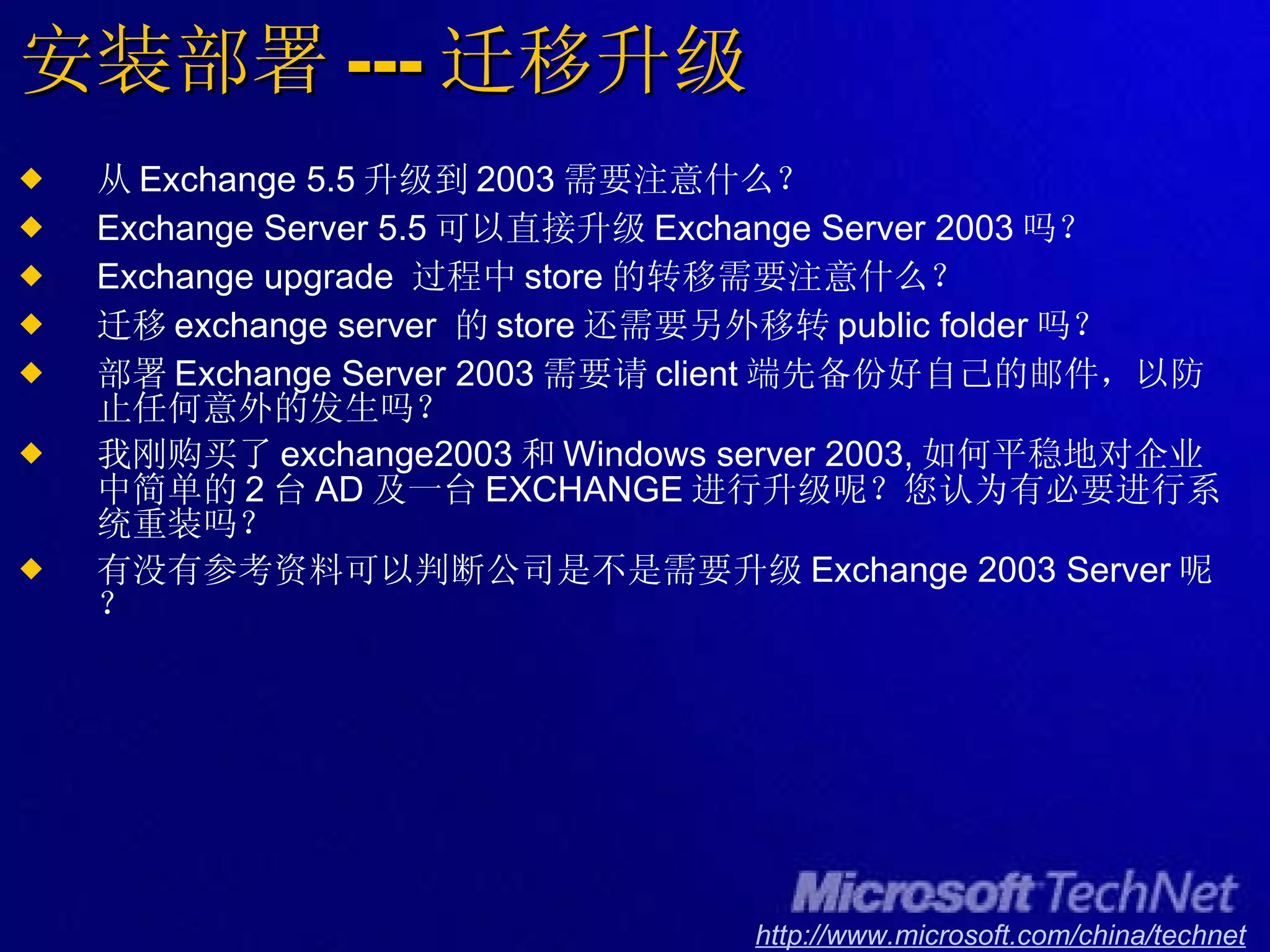 安装部署 --- 迁移升级 从 Exchange 5.5 升级到 2003 需要注意什么？ Exchange Server 5.5 可以直接升级 Exchange Server 2003 吗？ Exchange upgrade  过程中 store 的转移需要注意什么？ 迁移 exchange server  的 store 还需要另外移转 public folder 吗？ 部署 Exchange Server 2003 需要请 client 端先备份好自己的邮件，以防止任何意外的发生吗？ 我刚购买了 exchange2003 和 Windows server 2003, 如何平稳地对企业中简单的 2 台 AD 及一台 EXCHANGE 进行升级呢？您认为有必要进行系统重装吗？ 有没有参考资料可以判断公司是不是需要升级 Exchange 2003 Server 呢？ 