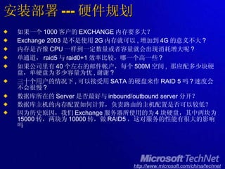 安装部署 --- 硬件规划 如果一个 1000 客户的 EXCHANGE 内存要多大？ Exchange 2003 是不是使用 2G 内存就可以 , 增加到 4G 的意义不大 ? 内存是否像 CPU 一样到一定数量或者容量就会出现消耗增大呢 ? 单通道， raid5 与 raid0+1 效率比较，哪一个高一些 ? 如果公司里有 40 个左右的邮件帐户，每个 500M 空间 ,  那应配多少块硬盘，单硬盘为多少容量为优 , 谢谢 ? 三十个用户的情况下 , 可以接受用 SATA 的硬盘来作 RAID 5 吗 ? 速度会不会很慢 ?  数据库所在的 Server 是否最好与 inbound/outbound server 分开？ 数据库主机的内存配置如何计算，负责路由的主机配置是否可以较低？ 因为历史原因，我们 Exchange 服务器所使用的为 4 块硬盘，其中两块为 15000 转，两块为 10000 转，做 RAID5 ，这对服务的性能有很大的影响吗 