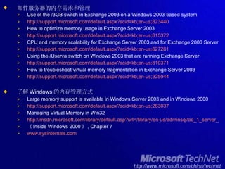 邮件服务器的内存需求和管理 Use of the /3GB switch in Exchange 2003 on a Windows 2003-based system http://support.microsoft.com/default.aspx?scid=kb;en-us;823440 How to optimize memory usage in Exchange Server 2003 http://support.microsoft.com/default.aspx?scid=kb;en-us;815372 CPU and memory scalability for Exchange Server 2003 and for Exchange 2000 Server http://support.microsoft.com/default.aspx?scid=kb;en-us;827281 Using the /Userva switch on Windows 2003 that are running Exchange Server http://support.microsoft.com/default.aspx?scid=kb;en-us;810371 How to troubleshoot virtual memory fragmentation in Exchange Server 2003 http://support.microsoft.com/default.aspx?scid=kb;en-us;325044 了解 Windows 的内存管理方式 Large memory support is available in Windows Server 2003 and in Windows 2000 http://support.microsoft.com/default.aspx?scid=kb;en-us;283037 Managing Virtual Memory in Win32 http://msdn.microsoft.com/library/default.asp?url=/library/en-us/adminsql/ad_1_server_1fnd.asp 《 Inside Windows 2000 》 , Chapter 7 www.sysinternals.com 