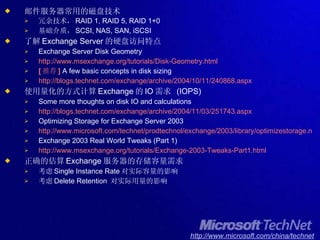 邮件服务器常用的磁盘技术 冗余技术， RAID 1, RAID 5, RAID 1+0 基础介质， SCSI, NAS, SAN, iSCSI 了解 Exchange Server 的硬盘访问特点 Exchange Server Disk Geometry http://www.msexchange.org/tutorials/Disk-Geometry.html [ 推荐 ]  A few basic concepts in disk sizing http://blogs.technet.com/exchange/archive/2004/10/11/240868.aspx 使用量化的方式计算 Exchange 的 IO 需求  (IOPS) Some more thoughts on disk IO and calculations http://blogs.technet.com/exchange/archive/2004/11/03/251743.aspx Optimizing Storage for Exchange Server 2003 http://www.microsoft.com/technet/prodtechnol/exchange/2003/library/optimizestorage.mspx Exchange 2003 Real World Tweaks (Part 1) http://www.msexchange.org/tutorials/Exchange-2003-Tweaks-Part1.html 正确的估算 Exchange 服务器的存储容量需求 考虑 Single Instance Rate 对实际容量的影响 考虑 Delete Retention  对实际用量的影响 