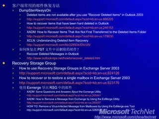 客户端常用的邮件恢复方法 DumpSterAlwaysOn Deleted items are not available after you use "Recover Deleted Items" in Outlook 2003 http://support.microsoft.com/default.aspx?scid=kb;en-us;886205 How to recover items that have been hard deleted in Outlook http://support.microsoft.com/default.aspx?scid=kb;en-us;246153 XADM: How to Recover Items That Are Not First Transferred to the Deleted Items Folder http://support.microsoft.com/default.aspx?scid=kb;en-us;178630 XCLN: Understanding Deleted Item Recovery http://support.microsoft.com/kb/228934/EN-US/ 如何恢复在 PST 文件中误删除的邮件？ Recover Deleted Messages in Outlook http://www.outlook-tips.net/howto/recover_deleted.htm Recovery Storage Group How to use Recovery Storage Groups in Exchange Server 2003   http://support.microsoft.com/default.aspx?scid=kb;en-us;824126 How to recover or to restore a single mailbox in Exchange Server 2003 http://support.microsoft.com/default.aspx?scid=kb;en-us;823176 使用 Exmerge 导出 RSG 中的邮件 XADM: Some Questions and Answers About the Exmerge Utility http://support.microsoft.com/default.aspx?scid=kb;en-us;265441 XADM: How to Remove a Message from Exchange by Using the ExMerge Utility http://support.microsoft.com/default.aspx?scid=kb;en-us;260037 HOW TO: Remove a Virus-Infected Message from Mailboxes by Using the ExMerge.exe Tool http://support.microsoft.com/default.aspx?scid=kb;en-us;328202 