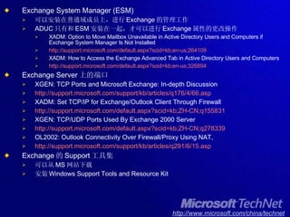 Exchange System Manager (ESM) 可以安装在普通域成员上，进行 Exchange 的管理工作 ADUC 只有和 ESM 安装在一起，才可以进行 Exchange 属性的更改操作 XADM: Option to Move Mailbox Unavailable in Active Directory Users and Computers if Exchange System Manager Is Not Installed http://support.microsoft.com/default.aspx?scid=kb;en-us;264109 XADM: How to Access the Exchange Advanced Tab in Active Directory Users and Computers http://support.microsoft.com/default.aspx?scid=kb;en-us;326894 Exchange Server 上的端口 XGEN: TCP Ports and Microsoft Exchange: In-depth Discussion http://support.microsoft.com/support/kb/articles/q176/4/66.asp XADM: Set TCP/IP for Exchange/Outlook Client Through Firewall http://support.microsoft.com/default.aspx?scid=kb;ZH-CN;q155831 XGEN: TCP/UDP Ports Used By Exchange 2000 Server http://support.microsoft.com/default.aspx?scid=kb;ZH-CN;q278339 OL2002: Outlook Connectivity Over Firewall/Proxy Using NAT, http://support.microsoft.com/support/kb/articles/q291/6/15.asp Exchange 的 Support 工具集 可以从 MS 网站下载 安装 Windows Support Tools and Resource Kit 