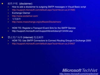 邮件声明  (disclaimer) How to add a disclaimer to outgoing SMTP messages in Visual Basic script http://support.microsoft.com/default.aspx?scid=kb;en-us;317680 Exchange Claimer http://www.exclaimer.com/ 专用插件 http://www.msexchange.org/software/Disclaimers/ HOW TO: Register a Transport Event Sink for the SMTP Service http://support.microsoft.com/support/kb/articles/q313/4/04.asp 禁止用户向外 (internet) 发送邮件 HOW TO: Use SMTP Connectors to Connect Routing Groups in Exchange 2000 http://support.microsoft.com/default.aspx?scid=kb;en-us;319407 