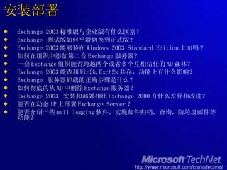 安装部署 Exchange 2003 标准版与企业版有什么区别？ Exchange  测试版如何平滑切换到正式版？ Exchange 2003 能够装在 Windows 2003 Standard Edition 上面吗 ? 如何在组织中添加第二台 Exchange 服务器？ 一套 Exchange 组织能否跨越两个或者多个互相信任的 AD 森林？ Exchange 2003 能否和 Win2k,Exch2k 共存，功能上有什么影响？ Exchange  服务器卸载的正确步骤是什么？ 如何彻底的从 AD 中删除 Exchange 服务器？ Exchange 2003  安装和部署相比 Exchange 2000 有什么差异和改进？ 能否在动态 IP 上部署 Exchange Server ？ 能否介绍一些 mail logging 软件，实现邮件归档，查询，防垃圾邮件等功能？ 