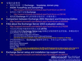 安装注意事项 组织中的第一台 Exchange ， forestprep, domain prep. XADM: ForestPrep and DomainPrep http://support.microsoft.com/default.aspx?scid=kb;en-us;326136 如何在子域中安装 Exchange http://support.microsoft.com/default.aspx?scid=kb;en-us;236146 避免把 Exchange 和与控制器安装在同一台服务器上 Comparison between Exchange 2003 Standard and Enterprise Edition http://support.microsoft.com/default.aspx?scid=kb;en-us;822440 FAQ about the Exchange Server 2003 evaluation editions http://support.microsoft.com/default.aspx?scid=kb;en-us;276206 可以从评估版升级到对应的正式版 (RTM) 可以通过阅读 Exchange Setup Log 来确定安装的软件是评估版，和剩余的可运行时间 ( 自安装起 120 天 ) [16:19:37] Setup configuration information: [16:19:37] This is a(n) Enterprise version of Microsoft Exchange [16:19:37] This is an evaluation copy of Microsoft Exchange Server; it expires in 120 days   评估版到期以后， Exchange 数据库会停止，并在日志中记载如下错误 Event Type: Error Event Source: MSExchangeIS Event Category: General Event ID: 1182 Description:  Thank you for your participation in the Microsoft Exchange Server beta program. Your license to use this beta version of the Microsoft Exchange Server software has expired. Contact Microsoft Corporation .  Exchange Server setup and installation top support issues http://support.microsoft.com/default.aspx?scid=kb;en-us;292757 