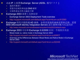 动态 IP 上部署 Exchange  Server (ADSL  拨号？？？ ) 强烈不推荐！ 需要合法域名和动态 DNS 解析 可靠性和安全性大幅度下降 Exchange 2003 部署工具和向导 Exchange Server 2003 Deployment Tools overview http://support.microsoft.com/default.aspx?scid=kb;en-us;812593 Exchange 组织不能跨越 AD 森林，如果需要做跨森林部署和迁移，需要 MIIS (Microsoft Identity Integration Server) 进行森林间帐号信息同步 http://www.microsoft.com/windowsserversystem/miis2003/default.mspx Exchange 2003 可以和 Exchange 5.5/2000 在同一个组织中共存 Mixed mode vs. native mode in Exchange Server 2003 http://support.microsoft.com/default.aspx?scid=kb;en-us;829577 Overview of the Differences Between Mixed Mode and Native Mode in Exchange Server 2003  http://support.microsoft.com/default.aspx?scid=kb;en-us;822446 