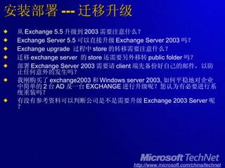 安装部署 --- 迁移升级 从 Exchange 5.5 升级到 2003 需要注意什么？ Exchange Server 5.5 可以直接升级 Exchange Server 2003 吗？ Exchange upgrade  过程中 store 的转移需要注意什么？ 迁移 exchange server  的 store 还需要另外移转 public folder 吗？ 部署 Exchange Server 2003 需要请 client 端先备份好自己的邮件，以防止任何意外的发生吗？ 我刚购买了 exchange2003 和 Windows server 2003, 如何平稳地对企业中简单的 2 台 AD 及一台 EXCHANGE 进行升级呢？您认为有必要进行系统重装吗？ 有没有参考资料可以判断公司是不是需要升级 Exchange 2003 Server 呢？ 