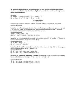 “El producto de binomios con un término común es igual al cuadrado del primer término,
más la suma de los términos distintos multiplicada por el término común y más el producto
de los términos distintos”
Ejemplos:
a) (x + 6)(x + 12) = x2
+ (6 + 12)x + 6·12 = x2
+ 18 x + 72
b) (a + 7)(a – 3) = a2
+ (7 – 3)a + 7·-3 = a2
+ 4a - 21
FACTORIZACIÓN
Factorizar una expresión algebraica es hallar dos o más factores cuyo producto es igual a la
expresión propuesta.
Factorizar un polinomio cuyos términos tienen un factor común. Sabemos que m( x - y + z )
= mx - my + mz. Luego, factorizar este último polinomio es simplemente proceder a la inversa,
buscando el factor común. O sea mx - my + mz = m( x - y + z ).
Ejemplos: Factorizar
a) 6ab2
– 18a2
b3
= 6ab2
(1 – 3b)
b) 5a2
bx4
- 15ab2
x3
- 20ab3
x4 = 5abx3
(ax - 3b - 4b2
x ).
Factorizar un trinomio cuadrado perfecto. Sabemos que (a ± b)2
= a2
± 2ab + b2
. Luego, se
tendrá inversamente que a2
± 2ab + b2
=(a ± b)2
.
Ejemplos: Factorizar
a) x2
– 10x + 25 = (x – 5)2
b) 4x2
+ 12xy + 9y2
= (2x + 3y)2
Factorización de la diferencia de dos cuadrados. Sabemos que (a + b)(a - b) = a2
- b2
. Luego, se
tendrá inversamente que: a2
- b2
= (a + b)(a - b).
Ejemplos: Factorizar
a) 9a2
- 16b2
= (3a)2
- (4b)2
= (3a + 4b)(3a - 4b).
b) 4x2
– 0,01 = (2x)2
– (0,1)2
= (2x + 0,1)(2x – 0,1)
Factorizar un trinomio de la forma x2
+ mx + n. Sabemos que (x + a)(x + b) = x2
+ (a + b)x + ab.
Luego, se tendrá inversamente que: x2
+ (a + b)x + ab = (x + a)(x + b)
Ejemplos: Factorizar
a) x2
+ 7x + 12 = x2
+ (4 + 3)x + 4·3 = (x + 4)(x + 3)
b) x2
+ 5x – 14 = x2
+ (7 – 2)x - 7·-2 = (x + 7)(x – 2)
 
