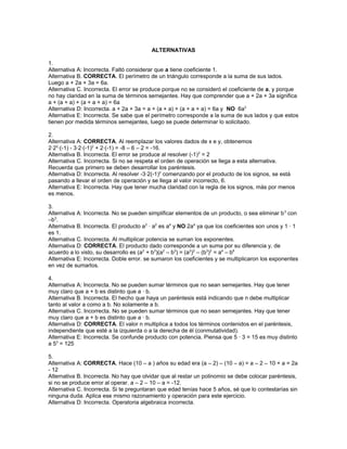 ALTERNATIVAS
1.
Alternativa A: Incorrecta. Faltó considerar que a tiene coeficiente 1.
Alternativa B. CORRECTA. El perímetro de un triángulo corresponde a la suma de sus lados.
Luego a + 2a + 3a = 6a.
Alternativa C. Incorrecta. El error se produce porque no se consideró el coeficiente de a, y porque
no hay claridad en la suma de términos semejantes. Hay que comprender que a + 2a + 3a significa
a + (a + a) + (a + a + a) = 6a
Alternativa D: Incorrecta. a + 2a + 3a = a + (a + a) + (a + a + a) = 6a y NO 6a3
Alternativa E: Incorrecta. Se sabe que el perímetro corresponde a la suma de sus lados y que estos
tienen por medida términos semejantes, luego se puede determinar lo solicitado.
2.
Alternativa A: CORRECTA. Al reemplazar los valores dados de x e y, obtenemos
2·22
·(-1) - 3·2·(-1)2
+ 2·(-1) = -8 – 6 – 2 = -16.
Alternativa B. Incorrecta. El error se produce al resolver (-1)2
= 2
Alternativa C. Incorrecta. Si no se respeta el orden de operación se llega a esta alternativa.
Recuerda que primero se deben desarrollar los paréntesis.
Alternativa D: Incorrecta. Al resolver -3·2(-1)2
comenzando por el producto de los signos, se está
pasando a llevar el orden de operación y se llega al valor incorrecto, 6.
Alternativa E: Incorrecta. Hay que tener mucha claridad con la regla de los signos, más por menos
es menos.
3.
Alternativa A: Incorrecta. No se pueden simplificar elementos de un producto, o sea eliminar b3
con
–b3
.
Alternativa B. Incorrecta. El producto a2
· a2
es a4
y NO 2a4
ya que los coeficientes son unos y 1 · 1
es 1.
Alternativa C. Incorrecta. Al multiplicar potencia se suman los exponentes.
Alternativa D: CORRECTA. El producto dado corresponde a un suma por su diferencia y, de
acuerdo a lo visto, su desarrollo es (a2
+ b3
)(a2
– b3
) = (a2
)2
– (b3
)2
= a4
– b6
Alternativa E: Incorrecta. Doble error. se sumaron los coeficientes y se multiplicaron los exponentes
en vez de sumarlos.
4.
Alternativa A: Incorrecta. No se pueden sumar términos que no sean semejantes. Hay que tener
muy claro que a + b es distinto que a · b.
Alternativa B. Incorrecta. El hecho que haya un paréntesis está indicando que n debe multiplicar
tanto al valor a como a b. No solamente a b.
Alternativa C. Incorrecta. No se pueden sumar términos que no sean semejantes. Hay que tener
muy claro que a + b es distinto que a · b.
Alternativa D: CORRECTA. El valor n multiplica a todos los términos contenidos en el paréntesis,
independiente que esté a la izquierda o a la derecha de él (conmutatividad).
Alternativa E: Incorrecta. Se confunde producto con potencia. Piensa que 5 · 3 = 15 es muy distinto
a 53
= 125
5.
Alternativa A: CORRECTA. Hace (10 – a ) años su edad era (a – 2) – (10 – a) = a – 2 – 10 + a = 2a
- 12
Alternativa B. Incorrecta. No hay que olvidar que al restar un polinomio se debe colocar paréntesis,
si no se produce error al operar. a – 2 – 10 – a = -12.
Alternativa C. Incorrecta. Si te preguntaran que edad tenías hace 5 años, sé que lo contestarías sin
ninguna duda. Aplica ese mismo razonamiento y operación para este ejercicio.
Alternativa D: Incorrecta. Operatoria algebraica incorrecta.
 