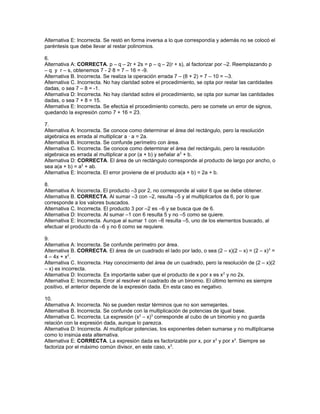 Alternativa E: Incorrecta. Se restó en forma inversa a lo que correspondía y además no se colocó el
paréntesis que debe llevar al restar polinomios.
6.
Alternativa A: CORRECTA. p – q – 2r + 2s = p – q – 2(r + s), al factorizar por –2. Reemplazando p
– q y r – s, obtenemos 7 - 2·8 = 7 – 16 = -9.
Alternativa B. Incorrecta. Se realiza la operación errada 7 – (8 + 2) = 7 – 10 = --3.
Alternativa C. Incorrecta. No hay claridad sobre el procedimiento, se opta por restar las cantidades
dadas, o sea 7 – 8 = -1.
Alternativa D: Incorrecta. No hay claridad sobre el procedimiento, se opta por sumar las cantidades
dadas, o sea 7 + 8 = 15.
Alternativa E: Incorrecta. Se efectúa el procedimiento correcto, pero se comete un error de signos,
quedando la expresión como 7 + 16 = 23.
7.
Alternativa A: Incorrecta. Se conoce como determinar el área del rectángulo, pero la resolución
algebraica es errada al multiplicar a · a = 2a.
Alternativa B. Incorrecta. Se confunde perímetro con área.
Alternativa C. Incorrecta. Se conoce como determinar el área del rectángulo, pero la resolución
algebraica es errada al multiplicar a por (a + b) y señalar a2
+ b.
Alternativa D: CORRECTA. El área de un rectángulo corresponde al producto de largo por ancho, o
sea a(a + b) = a2
+ ab.
Alternativa E: Incorrecta. El error proviene de el producto a(a + b) = 2a + b.
8.
Alternativa A: Incorrecta. El producto –3 por 2, no corresponde al valor 6 que se debe obtener.
Alternativa B. CORRECTA. Al sumar –3 con –2, resulta –5 y al multiplicarlos da 6, por lo que
corresponde a los valores buscados.
Alternativa C. Incorrecta. El producto 3 por –2 es –6 y se busca que de 6.
Alternativa D: Incorrecta. Al sumar –1 con 6 resulta 5 y no –5 como se quiere.
Alternativa E: Incorrecta. Aunque al sumar 1 con –6 resulta –5, uno de los elementos buscado, al
efectuar el producto da –6 y no 6 como se requiere.
9.
Alternativa A: Incorrecta. Se confunde perímetro por área.
Alternativa B. CORRECTA. El área de un cuadrado el lado por lado, o sea (2 – x)(2 – x) = (2 – x)2
=
4 – 4x + x2
.
Alternativa C. Incorrecta. Hay conocimiento del área de un cuadrado, pero la resolución de (2 – x)(2
– x) es incorrecta.
Alternativa D: Incorrecta. Es importante saber que el producto de x por x es x2
y no 2x.
Alternativa E: Incorrecta. Error al resolver el cuadrado de un binomio. El último termino es siempre
positivo, el anterior depende de la expresión dada. En esta caso es negativo.
10.
Alternativa A: Incorrecta. No se pueden restar términos que no son semejantes.
Alternativa B. Incorrecta. Se confunde con la multiplicación de potencias de igual base.
Alternativa C. Incorrecta. La expresión (x2
– x)3
corresponde al cubo de un binomio y no guarda
relación con la expresión dada, aunque lo parezca.
Alternativa D: Incorrecta. Al multiplicar potencias, los exponentes deben sumarse y no multiplicarse
como lo insinúa esta alternativa.
Alternativa E: CORRECTA. La expresión dada es factorizable por x, por x2
y por x3
. Siempre se
factoriza por el máximo común divisor, en este caso, x3
.
 