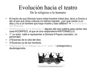 Evolución hacia el teatro De lo religioso a lo humano El hecho de que Dionisio fuera mitad hombre mitad dios, llevó a Grecia a dar el pas que otras culturas no habían logrado, ¿por qué cantar a un dios y no a un hombre que haya muerto y sea célebre?     secularización del ditirambo Modificaciones en el ditirambo   alguien del coro saldría para cantar otra cosa  CORIFEO, al que el coro respondería  RITORNELLO. 1° un actor  salió a representar a Dionisio  Tepsis (narrador, no personaje) 2°Escenas de la vida del dios 3°Escenas ya de los hombres. Integración de un diálogo con un 2° actor     protagonista y deuteragonista. 
